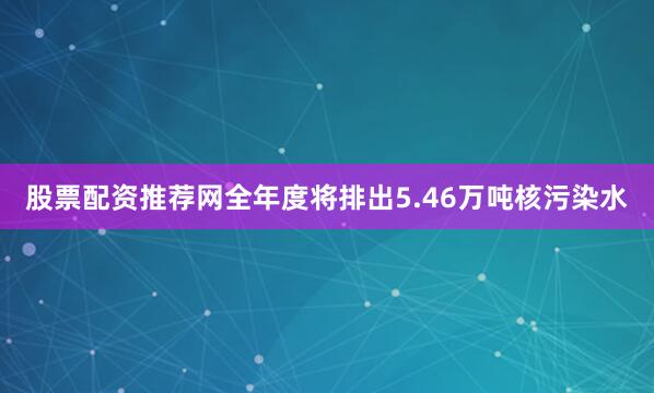 股票配资推荐网全年度将排出5.46万吨核污染水