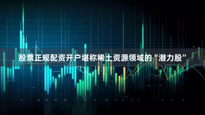 股票正规配资开户堪称稀土资源领域的“潜力股”