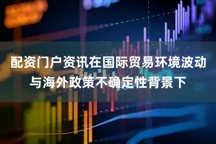 配资门户资讯在国际贸易环境波动与海外政策不确定性背景下