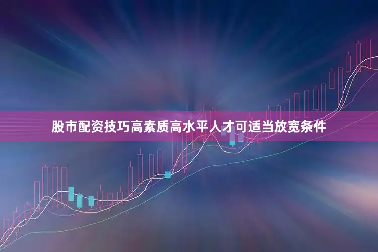 股市配资技巧高素质高水平人才可适当放宽条件
