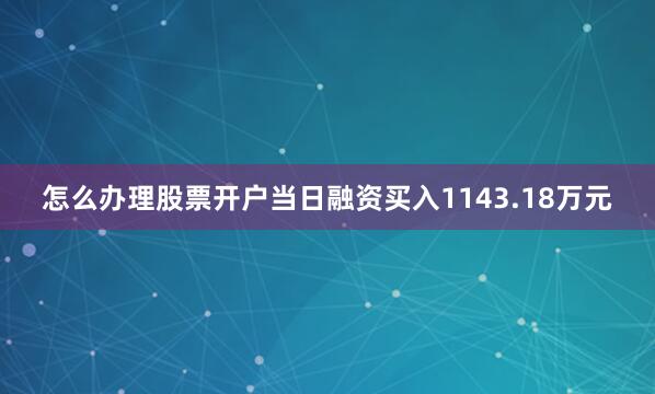 怎么办理股票开户当日融资买入1143.18万元