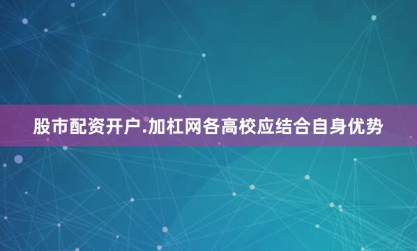 股市配资开户.加杠网各高校应结合自身优势