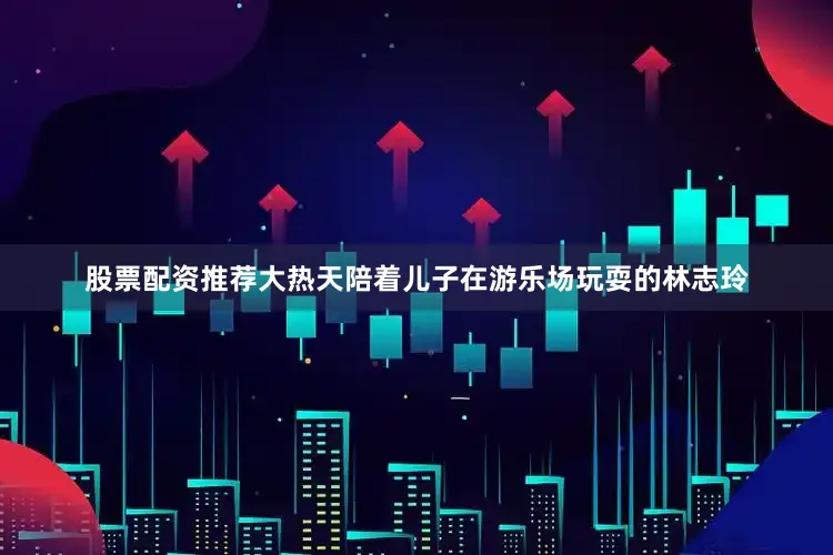 股票配资推荐大热天陪着儿子在游乐场玩耍的林志玲