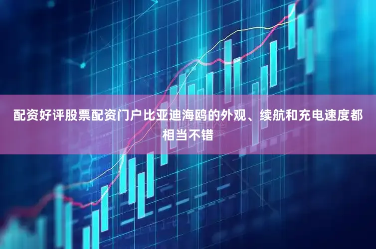 配资好评股票配资门户比亚迪海鸥的外观、续航和充电速度都相当不错