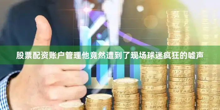 股票配资账户管理他竟然遭到了现场球迷疯狂的嘘声