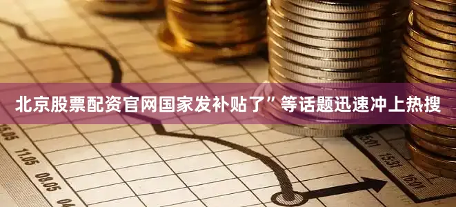 北京股票配资官网国家发补贴了”等话题迅速冲上热搜