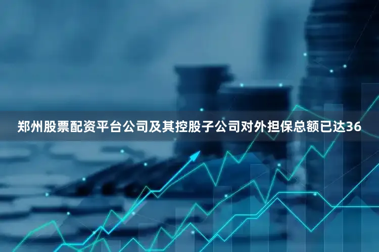 郑州股票配资平台公司及其控股子公司对外担保总额已达36