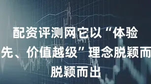 配资评测网它以“体验领先、价值越级”理念脱颖而出