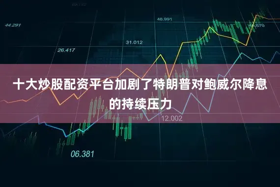 十大炒股配资平台加剧了特朗普对鲍威尔降息的持续压力