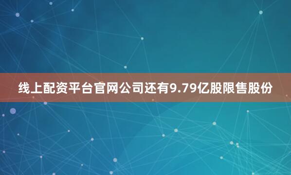 线上配资平台官网公司还有9.79亿股限售股份