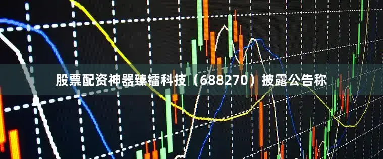 股票配资神器臻镭科技（688270）披露公告称