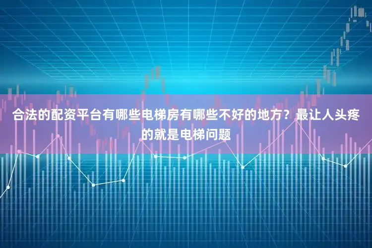合法的配资平台有哪些电梯房有哪些不好的地方？最让人头疼的就是电梯问题