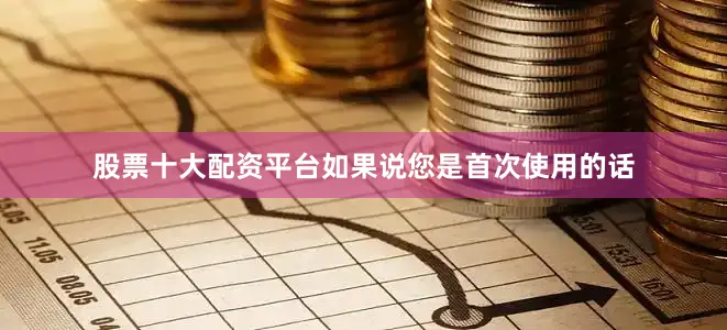 股票十大配资平台如果说您是首次使用的话