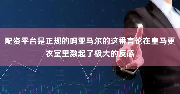 配资平台是正规的吗亚马尔的这番言论在皇马更衣室里激起了极大的反感