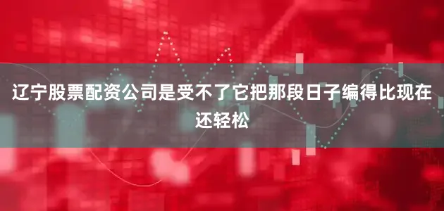 辽宁股票配资公司是受不了它把那段日子编得比现在还轻松