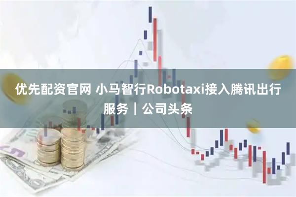 优先配资官网 小马智行Robotaxi接入腾讯出行服务｜公司头条