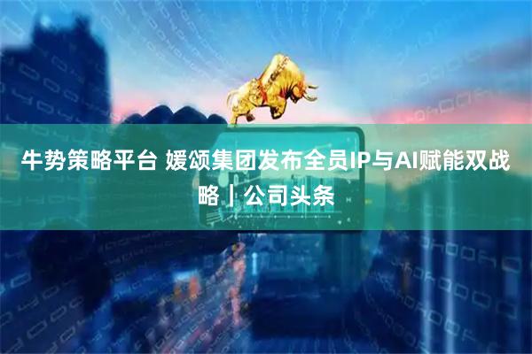 牛势策略平台 媛颂集团发布全员IP与AI赋能双战略｜公司头条