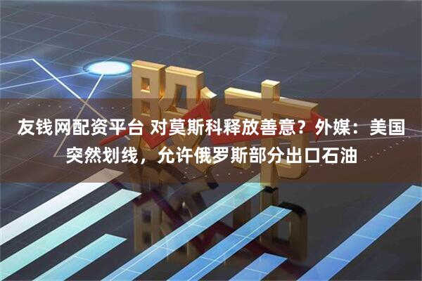友钱网配资平台 对莫斯科释放善意？外媒：美国突然划线，允许俄罗斯部分出口石油
