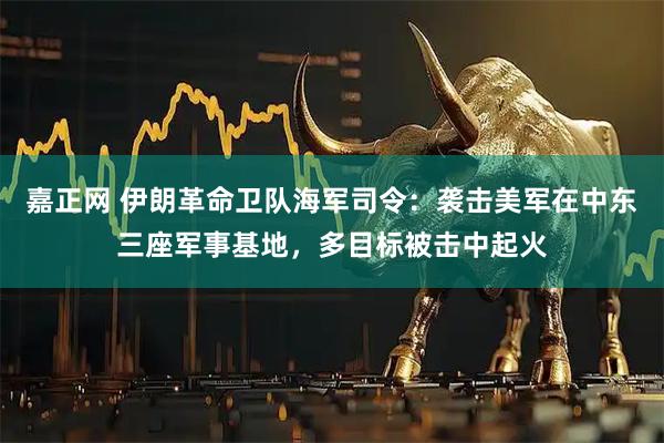 嘉正网 伊朗革命卫队海军司令：袭击美军在中东三座军事基地，多目标被击中起火