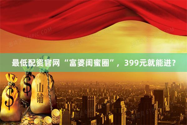 最低配资官网 “富婆闺蜜圈”，399元就能进？