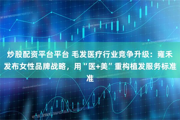 炒股配资平台平台 毛发医疗行业竞争升级：雍禾发布女性品牌战略，用“医+美”重构植发服务标准