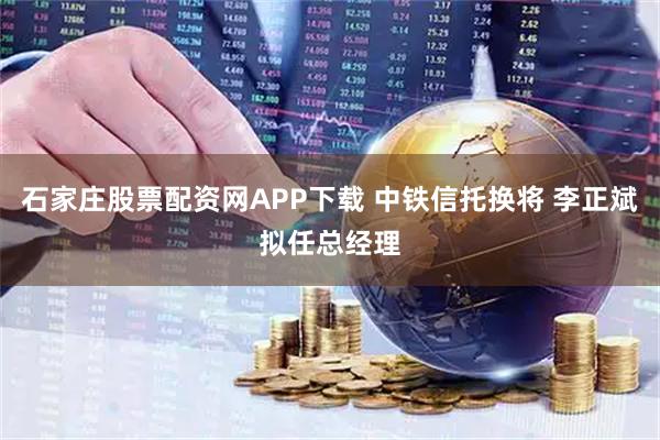 石家庄股票配资网APP下载 中铁信托换将 李正斌拟任总经理