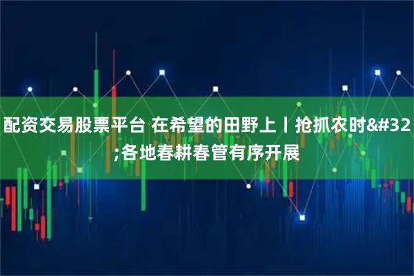 配资交易股票平台 在希望的田野上丨抢抓农时 各地春耕春管有序开展