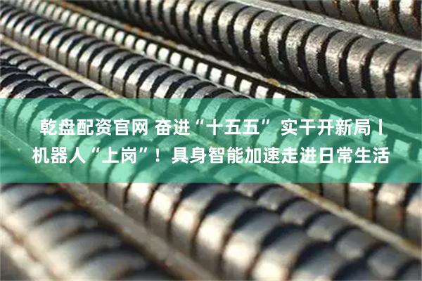 乾盘配资官网 奋进“十五五” 实干开新局丨机器人“上岗”！具身智能加速走进日常生活
