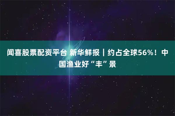 闻喜股票配资平台 新华鲜报｜约占全球56%！中国渔业好“丰”景