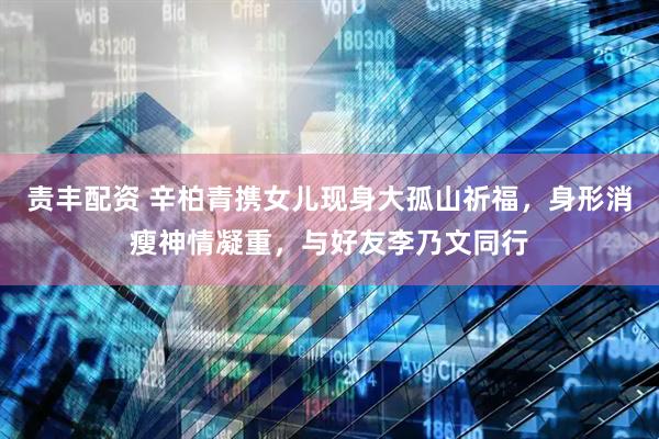 责丰配资 辛柏青携女儿现身大孤山祈福，身形消瘦神情凝重，与好友李乃文同行
