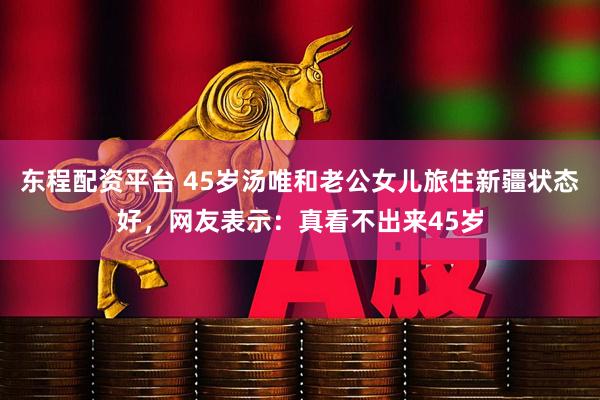 东程配资平台 45岁汤唯和老公女儿旅住新疆状态好，网友表示：真看不出来45岁