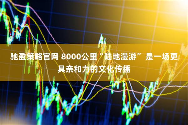 驰盈策略官网 8000公里“陆地漫游” 是一场更具亲和力的文化传播