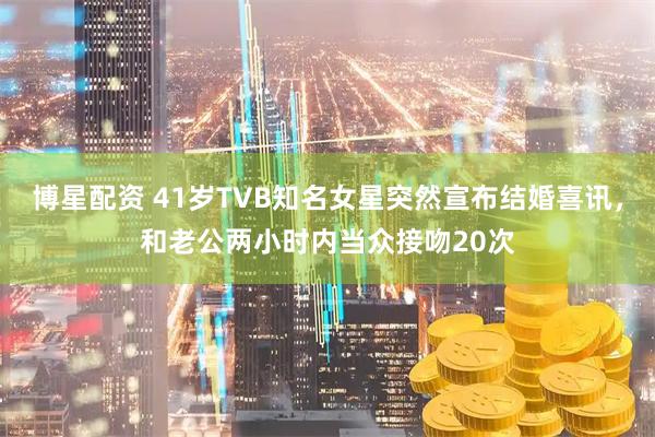 博星配资 41岁TVB知名女星突然宣布结婚喜讯，和老公两小时内当众接吻20次