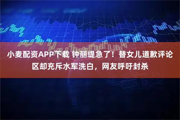 小麦配资APP下载 钟丽缇急了！替女儿道歉评论区却充斥水军洗白，网友呼吁封杀