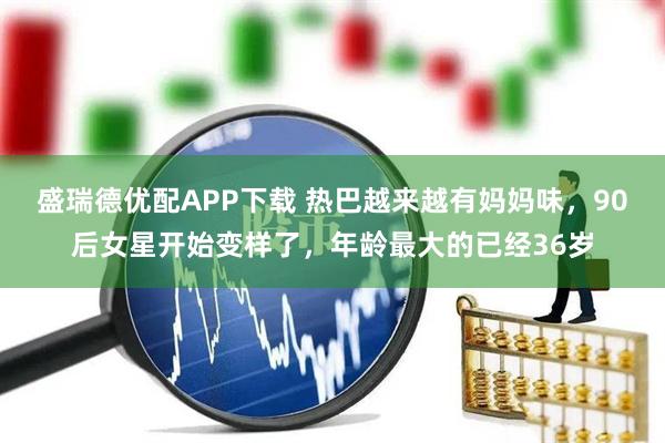 盛瑞德优配APP下载 热巴越来越有妈妈味，90后女星开始变样了，年龄最大的已经36岁