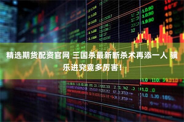 精选期货配资官网 三国杀最新断杀术再添一人 骥乐进究竟多厉害！