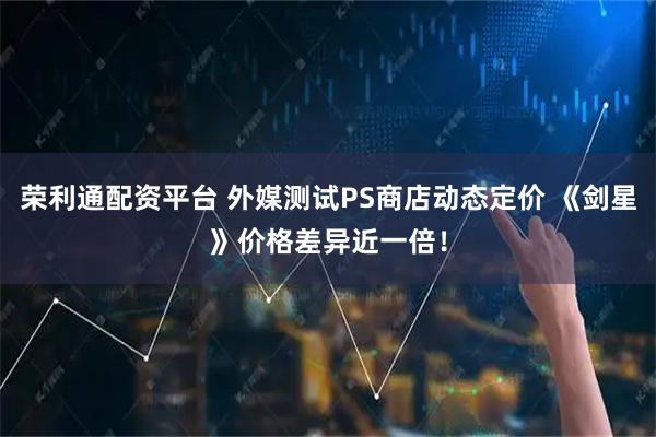 荣利通配资平台 外媒测试PS商店动态定价 《剑星》价格差异近一倍！