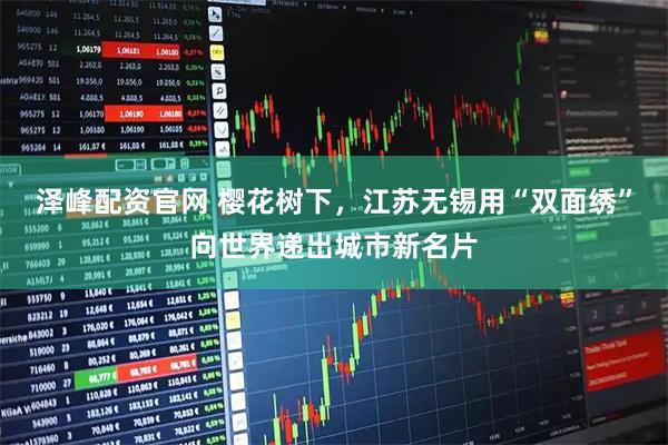 泽峰配资官网 樱花树下，江苏无锡用“双面绣”向世界递出城市新名片