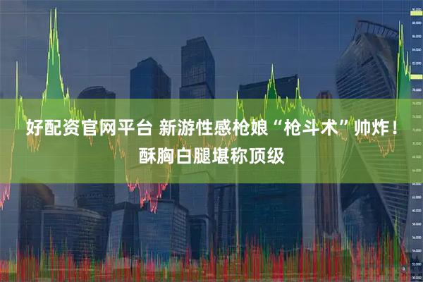 好配资官网平台 新游性感枪娘“枪斗术”帅炸！酥胸白腿堪称顶级