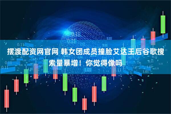 摆渡配资网官网 韩女团成员撞脸艾达王后谷歌搜索量暴增！你觉得像吗
