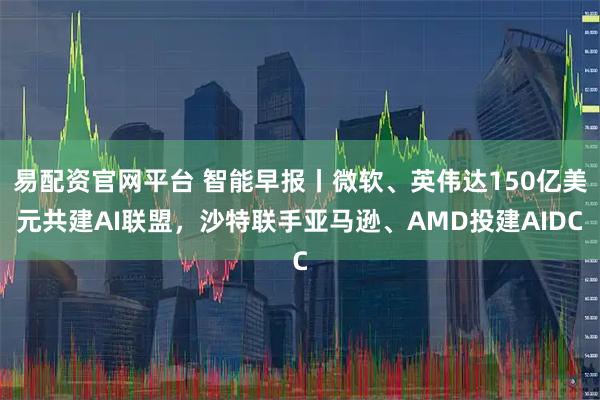 易配资官网平台 智能早报丨微软、英伟达150亿美元共建AI联盟，沙特联手亚马逊、AMD投建AIDC