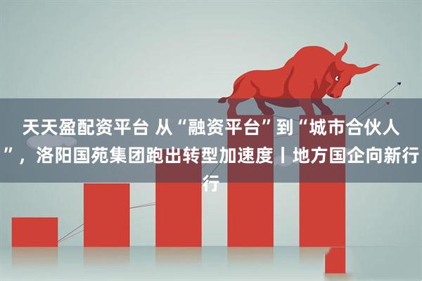 天天盈配资平台 从“融资平台”到“城市合伙人”，洛阳国苑集团跑出转型加速度丨地方国企向新行