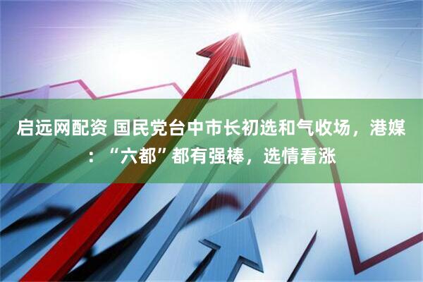 启远网配资 国民党台中市长初选和气收场，港媒：“六都”都有强棒，选情看涨