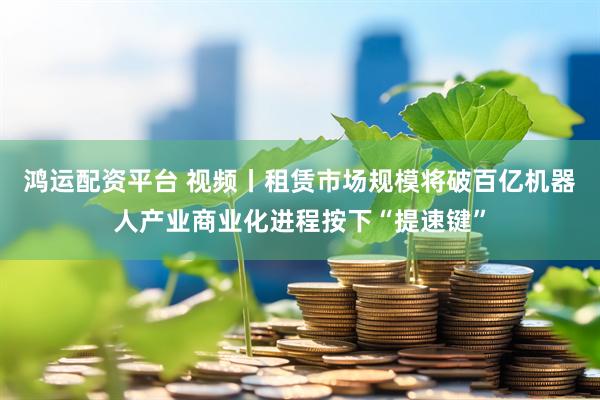 鸿运配资平台 视频丨租赁市场规模将破百亿机器人产业商业化进程按下“提速键”