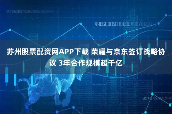 苏州股票配资网APP下载 荣耀与京东签订战略协议 3年合作规模超千亿