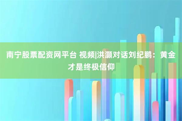 南宁股票配资网平台 视频|洪灝对话刘纪鹏：黄金才是终极信仰