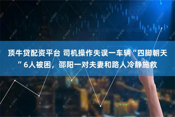 顶牛贷配资平台 司机操作失误一车辆“四脚朝天”6人被困，邵阳一对夫妻和路人冷静施救