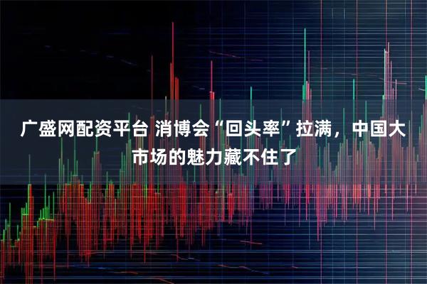 广盛网配资平台 消博会“回头率”拉满，中国大市场的魅力藏不住了