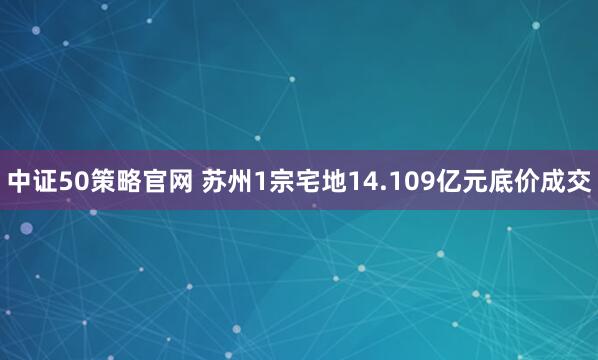 中证50策略官网 苏州1宗宅地14.109亿元底价成交