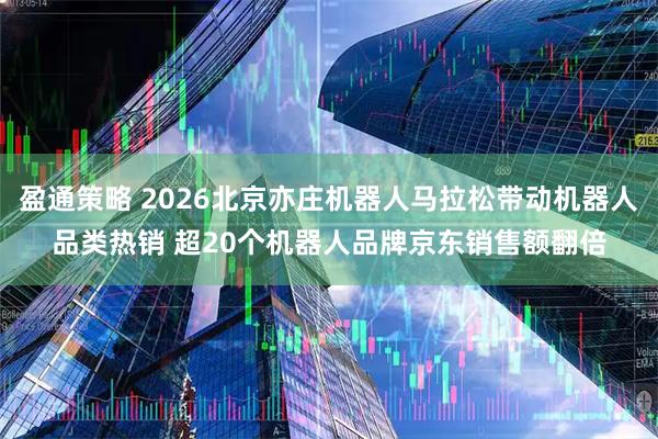 盈通策略 2026北京亦庄机器人马拉松带动机器人品类热销 超20个机器人品牌京东销售额翻倍